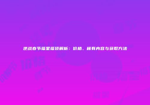 逆战春节福星福袋解析：价格、稀有内容与获取方法
