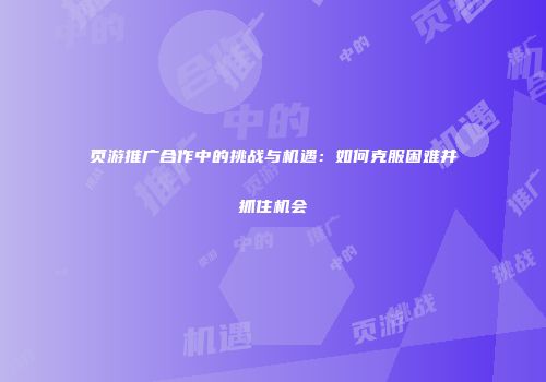 页游推广合作中的挑战与机遇：如何克服困难并抓住机会