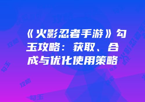 《火影忍者手游》勾玉攻略：获取、合成与优化使用策略