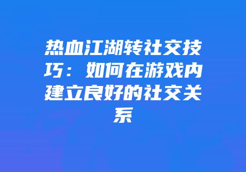 热血江湖转社交技巧:如何在游戏内建立良好的社交关系
