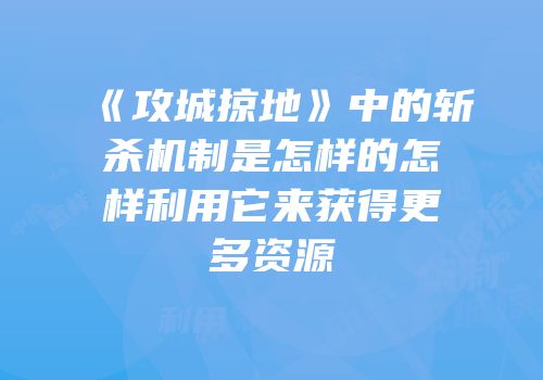 《攻城掠地》中的斩杀机制是怎样的怎样利用它来获得更多资源