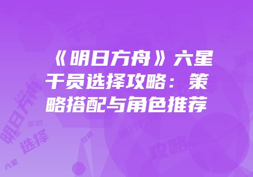 《明日方舟》六星干员选择攻略：策略搭配与角色推荐
