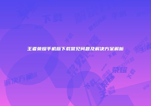 王者荣耀手机版下载常见问题及解决方案解析