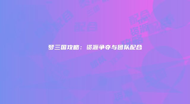 梦三国攻略：资源争夺与团队配合