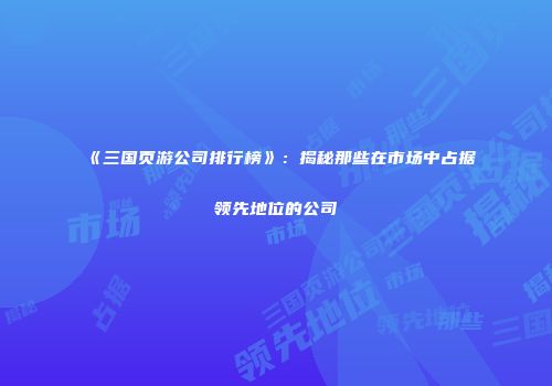 《三国页游公司排行榜》：揭秘那些在市场中占据领先地位的公司