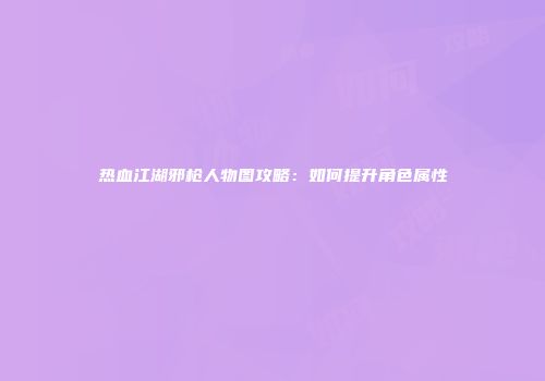 热血江湖邪枪人物图攻略：如何提升角色属性