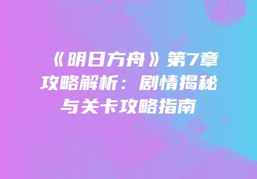 《明日方舟》第7章攻略解析：剧情揭秘与关卡攻略指南