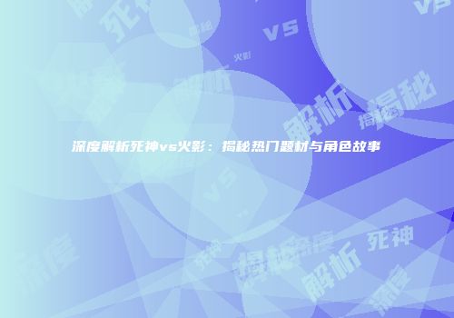 深度解析死神vs火影：揭秘热门题材与角色故事