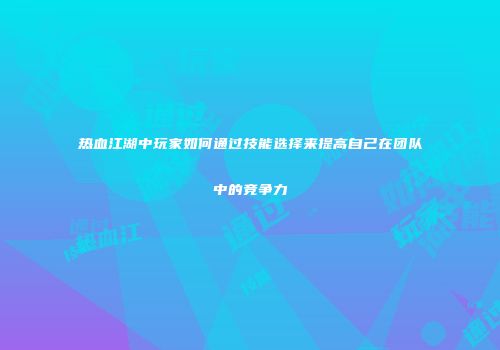 热血江湖中玩家如何通过技能选择来提高自己在团队中的竞争力