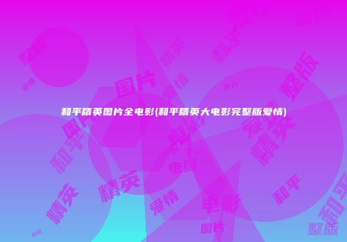 和平精英图片全电影(和平精英大电影完整版爱情)