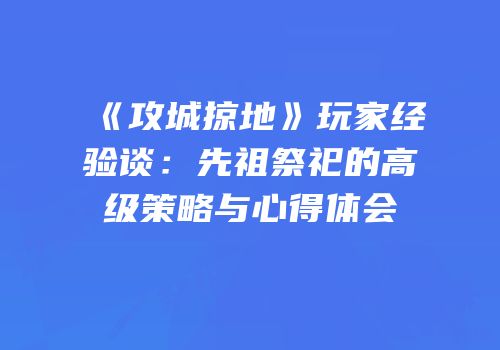 《攻城掠地》玩家经验谈：先祖祭祀的高级策略与心得体会