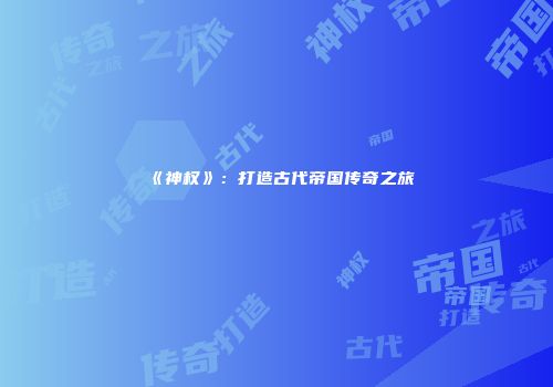《神权》：打造古代帝国传奇之旅