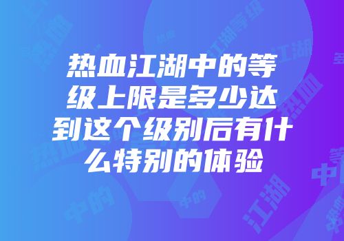 热血江湖中的等级上限是多少达到这个级别后有什么特别的体验