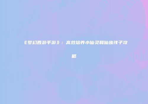 《梦幻西游手游》：高效培养小仙灵和仙族孩子攻略