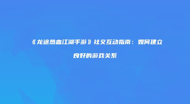 《龙途热血江湖手游》社交互动指南：如何建立良好的游戏关系