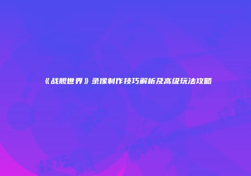《战舰世界》录像制作技巧解析及高级玩法攻略