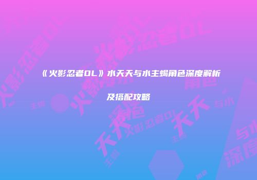 《火影忍者OL》水天天与水主蝎角色深度解析及搭配攻略