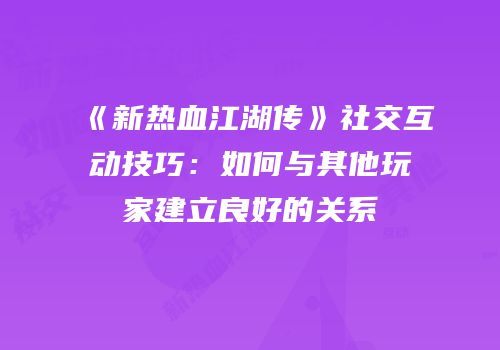《新热血江湖传》社交互动技巧：如何与其他玩家建立良好的关系
