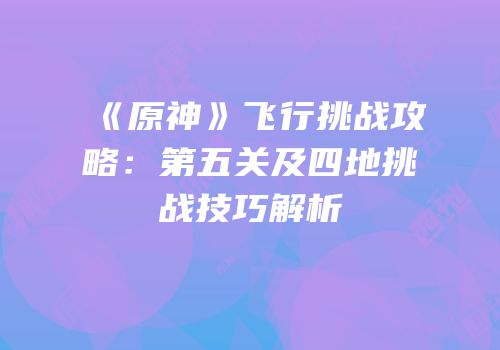 《原神》飞行挑战攻略：第五关及四地挑战技巧解析