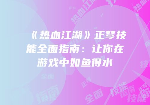 《热血江湖》正琴技能全面指南：让你在游戏中如鱼得水