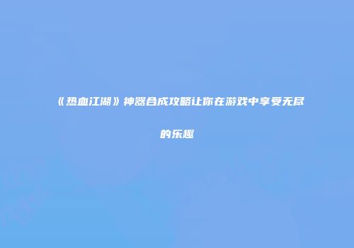 《热血江湖》神器合成攻略让你在游戏中享受无尽的乐趣