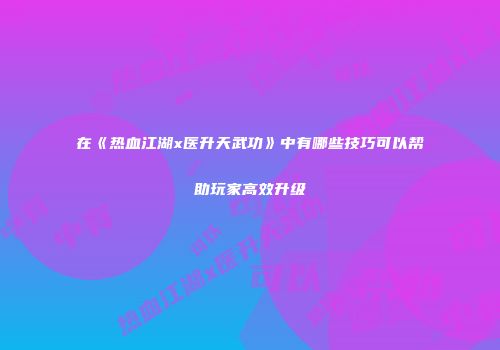 在《热血江湖x医升天武功》中有哪些技巧可以帮助玩家高效升级