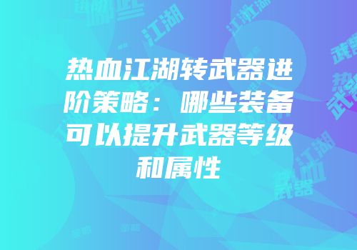 热血江湖转武器进阶策略：哪些装备可以提升武器等级和属性