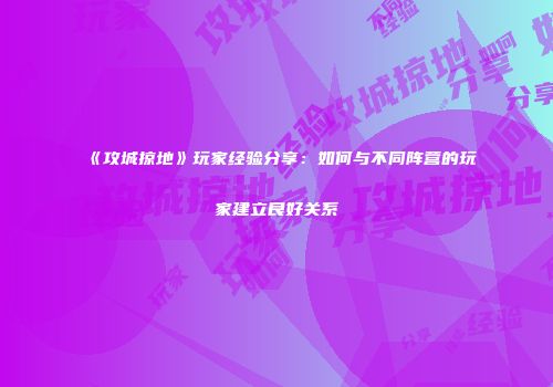 《攻城掠地》玩家经验分享：如何与不同阵营的玩家建立良好关系