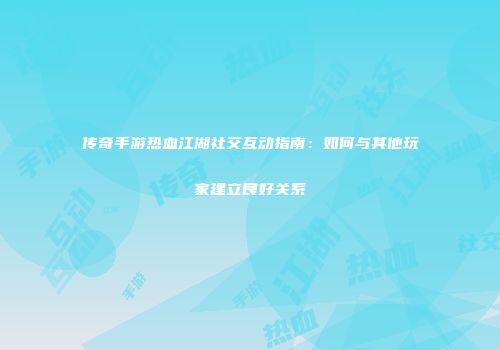 传奇手游热血江湖社交互动指南：如何与其他玩家建立良好关系