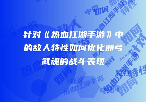 针对《热血江湖手游》中的敌人特性如何优化邪弓武魂的战斗表现