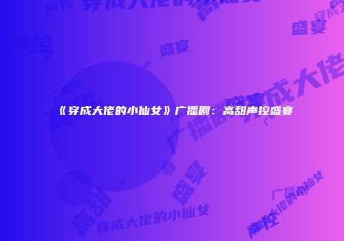《穿成大佬的小仙女》广播剧：高甜声控盛宴