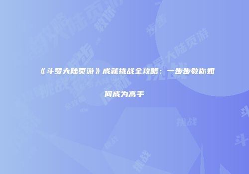 《斗罗大陆页游》成就挑战全攻略：一步步教你如何成为高手