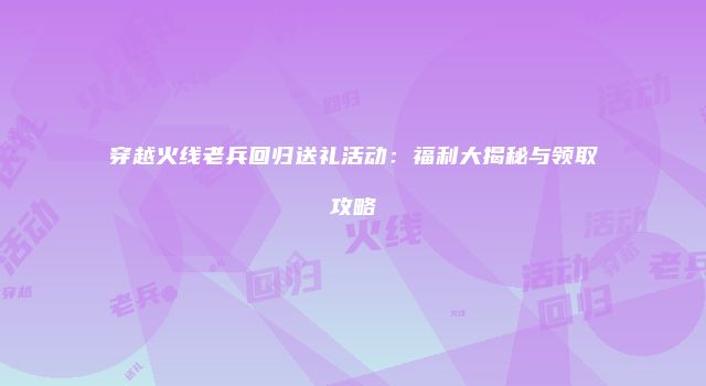穿越火线老兵回归送礼活动：福利大揭秘与领取攻略