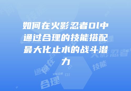 如何在火影忍者Ol中通过合理的技能搭配最大化止水的战斗潜力