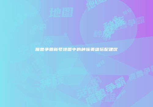 魔兽争霸新号地图中的种族英雄搭配建议