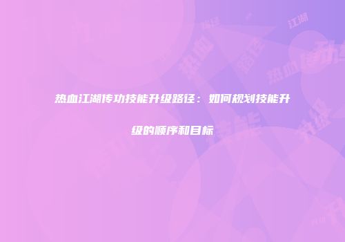 热血江湖传功技能升级路径:如何规划技能升级的顺序和目标