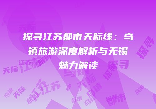 探寻江苏都市天际线：乌镇旅游深度解析与无锡魅力解读