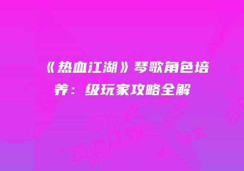 《热血江湖》琴歌角色培养：级玩家攻略全解