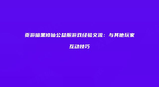 页游暗黑修仙公益服游戏经验交流：与其他玩家互动技巧