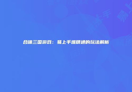合体三国游戏：易上手难精通的玩法解析