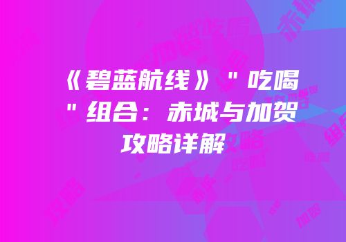 《碧蓝航线》＂吃喝＂组合：赤城与加贺攻略详解