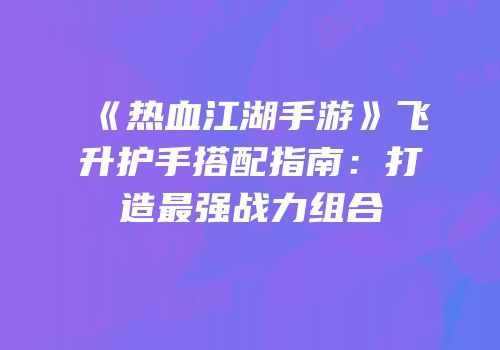 《热血江湖手游》飞升护手搭配指南：打造最强战力组合