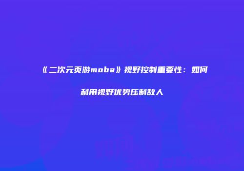 《二次元页游moba》视野控制重要性：如何利用视野优势压制敌人
