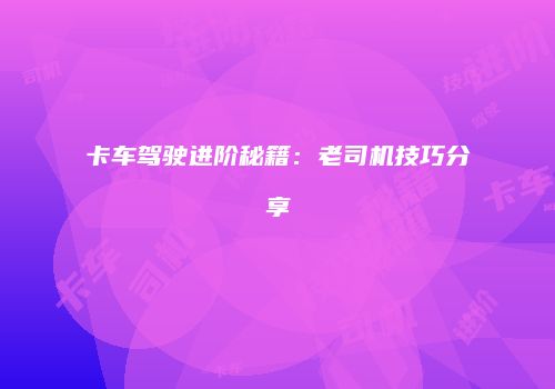 卡车驾驶进阶秘籍：老司机技巧分享