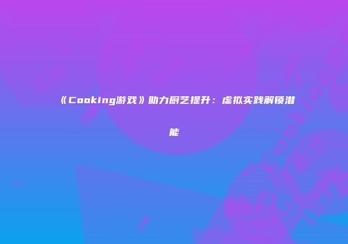 《Cooking游戏》助力厨艺提升：虚拟实践解锁潜能