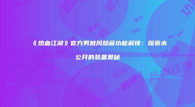 《热血江湖》官方男披风隐藏功能解锁：探索未公开的装备奥秘