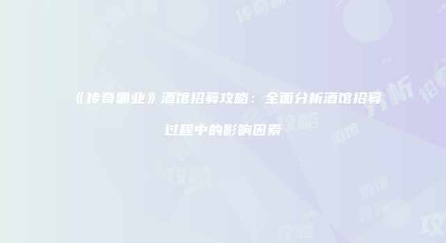 《传奇霸业》酒馆招募攻略：全面分析酒馆招募过程中的影响因素