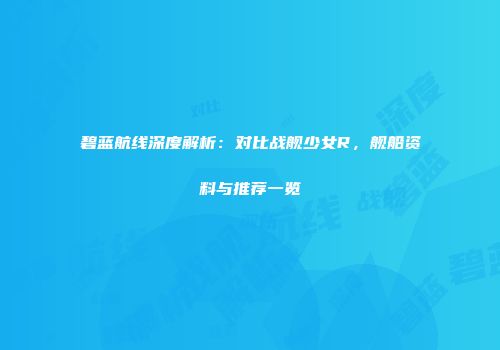 碧蓝航线深度解析：对比战舰少女R，舰船资料与推荐一览