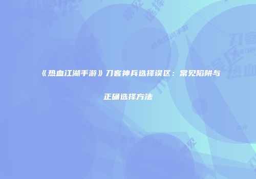 《热血江湖手游》刀客神兵选择误区：常见陷阱与正确选择方法