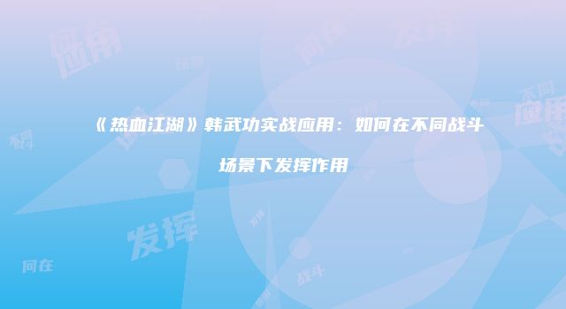 《热血江湖》韩武功实战应用：如何在不同战斗场景下发挥作用